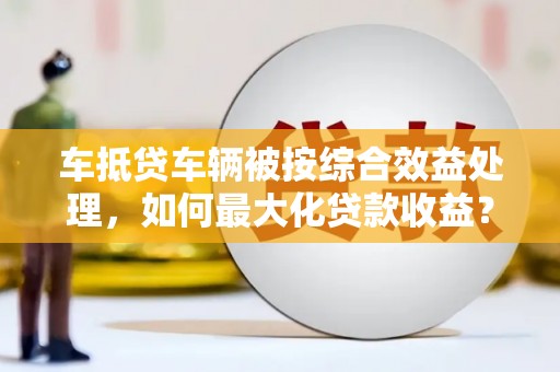 安定车抵贷车辆被按综合效益处理，如何最大化贷款收益？