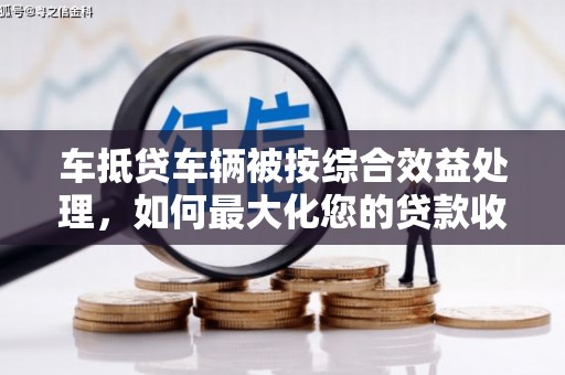 乾安车抵贷车辆被按综合效益处理，如何最大化您的贷款收益？