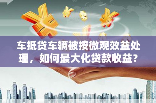 青川车抵贷车辆被按微观效益处理，如何最大化贷款收益？