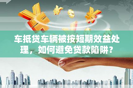 渭南车抵贷车辆被按短期效益处理，如何避免贷款陷阱？