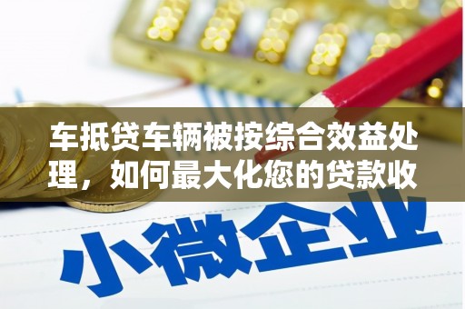 西乡塘车抵贷车辆被按综合效益处理，如何最大化您的贷款收益？